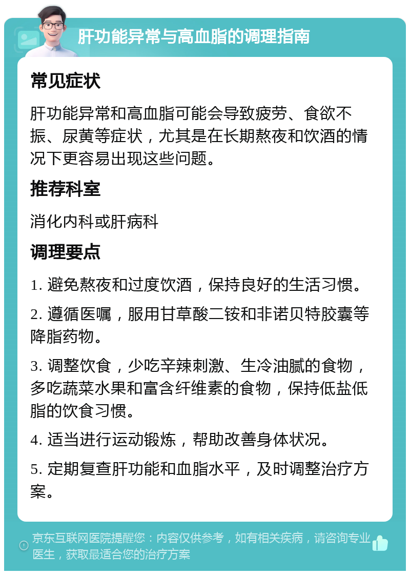 肝功能异常与高血脂的调理指南 常见症状 肝功能异常和高血脂可能会导致疲劳、食欲不振、尿黄等症状，尤其是在长期熬夜和饮酒的情况下更容易出现这些问题。 推荐科室 消化内科或肝病科 调理要点 1. 避免熬夜和过度饮酒，保持良好的生活习惯。 2. 遵循医嘱，服用甘草酸二铵和非诺贝特胶囊等降脂药物。 3. 调整饮食，少吃辛辣刺激、生冷油腻的食物，多吃蔬菜水果和富含纤维素的食物，保持低盐低脂的饮食习惯。 4. 适当进行运动锻炼，帮助改善身体状况。 5. 定期复查肝功能和血脂水平，及时调整治疗方案。