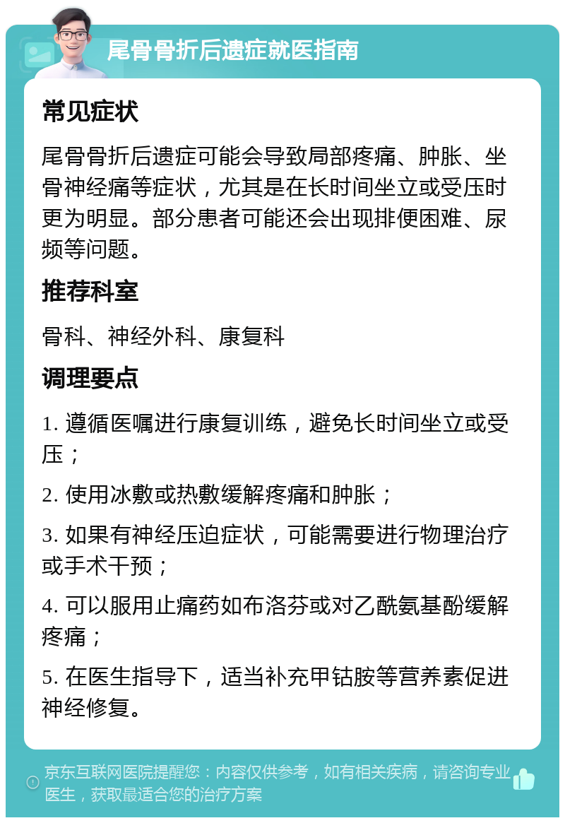 尾骨骨折后遗症就医指南 常见症状 尾骨骨折后遗症可能会导致局部疼痛、肿胀、坐骨神经痛等症状，尤其是在长时间坐立或受压时更为明显。部分患者可能还会出现排便困难、尿频等问题。 推荐科室 骨科、神经外科、康复科 调理要点 1. 遵循医嘱进行康复训练，避免长时间坐立或受压； 2. 使用冰敷或热敷缓解疼痛和肿胀； 3. 如果有神经压迫症状，可能需要进行物理治疗或手术干预； 4. 可以服用止痛药如布洛芬或对乙酰氨基酚缓解疼痛； 5. 在医生指导下，适当补充甲钴胺等营养素促进神经修复。