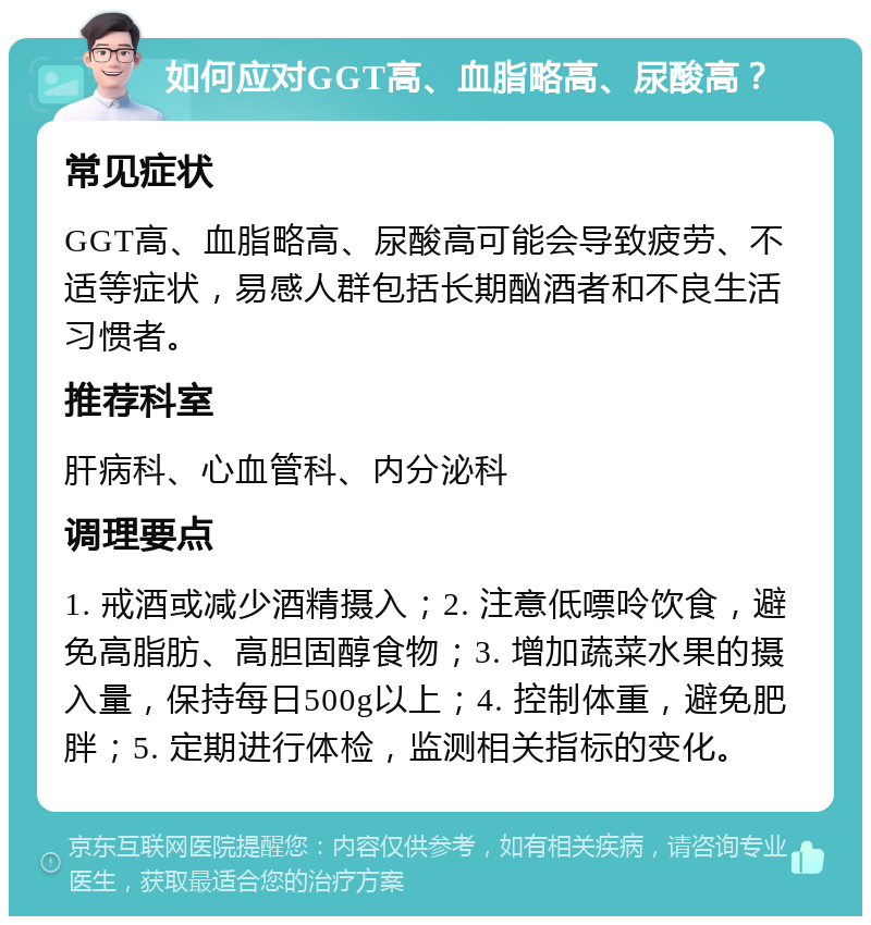 如何应对GGT高、血脂略高、尿酸高？ 常见症状 GGT高、血脂略高、尿酸高可能会导致疲劳、不适等症状，易感人群包括长期酗酒者和不良生活习惯者。 推荐科室 肝病科、心血管科、内分泌科 调理要点 1. 戒酒或减少酒精摄入；2. 注意低嘌呤饮食，避免高脂肪、高胆固醇食物；3. 增加蔬菜水果的摄入量，保持每日500g以上；4. 控制体重，避免肥胖；5. 定期进行体检，监测相关指标的变化。