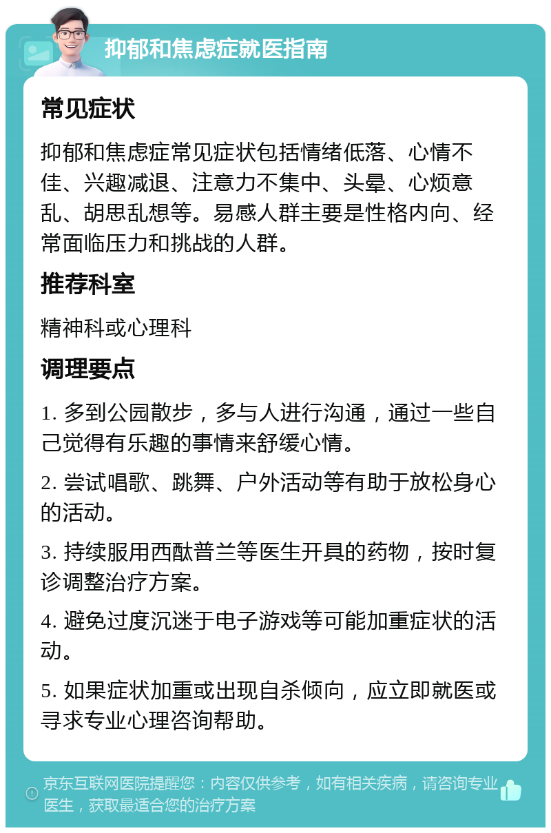 抑郁和焦虑症就医指南 常见症状 抑郁和焦虑症常见症状包括情绪低落、心情不佳、兴趣减退、注意力不集中、头晕、心烦意乱、胡思乱想等。易感人群主要是性格内向、经常面临压力和挑战的人群。 推荐科室 精神科或心理科 调理要点 1. 多到公园散步，多与人进行沟通，通过一些自己觉得有乐趣的事情来舒缓心情。 2. 尝试唱歌、跳舞、户外活动等有助于放松身心的活动。 3. 持续服用西酞普兰等医生开具的药物，按时复诊调整治疗方案。 4. 避免过度沉迷于电子游戏等可能加重症状的活动。 5. 如果症状加重或出现自杀倾向，应立即就医或寻求专业心理咨询帮助。