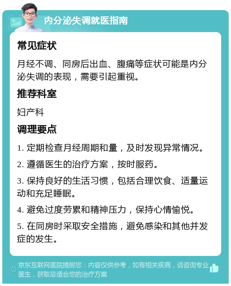 内分泌失调就医指南 常见症状 月经不调、同房后出血、腹痛等症状可能是内分泌失调的表现，需要引起重视。 推荐科室 妇产科 调理要点 1. 定期检查月经周期和量，及时发现异常情况。 2. 遵循医生的治疗方案，按时服药。 3. 保持良好的生活习惯，包括合理饮食、适量运动和充足睡眠。 4. 避免过度劳累和精神压力，保持心情愉悦。 5. 在同房时采取安全措施，避免感染和其他并发症的发生。