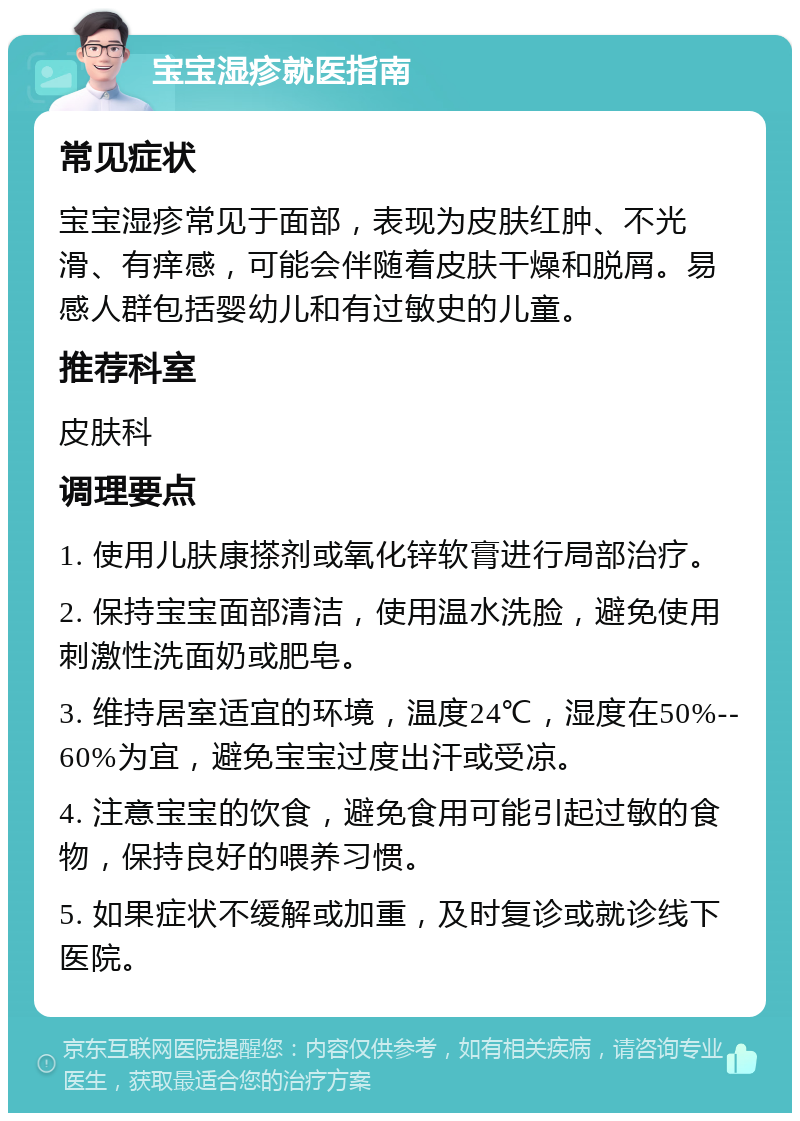 宝宝湿疹就医指南 常见症状 宝宝湿疹常见于面部，表现为皮肤红肿、不光滑、有痒感，可能会伴随着皮肤干燥和脱屑。易感人群包括婴幼儿和有过敏史的儿童。 推荐科室 皮肤科 调理要点 1. 使用儿肤康搽剂或氧化锌软膏进行局部治疗。 2. 保持宝宝面部清洁，使用温水洗脸，避免使用刺激性洗面奶或肥皂。 3. 维持居室适宜的环境，温度24℃，湿度在50%--60%为宜，避免宝宝过度出汗或受凉。 4. 注意宝宝的饮食，避免食用可能引起过敏的食物，保持良好的喂养习惯。 5. 如果症状不缓解或加重，及时复诊或就诊线下医院。