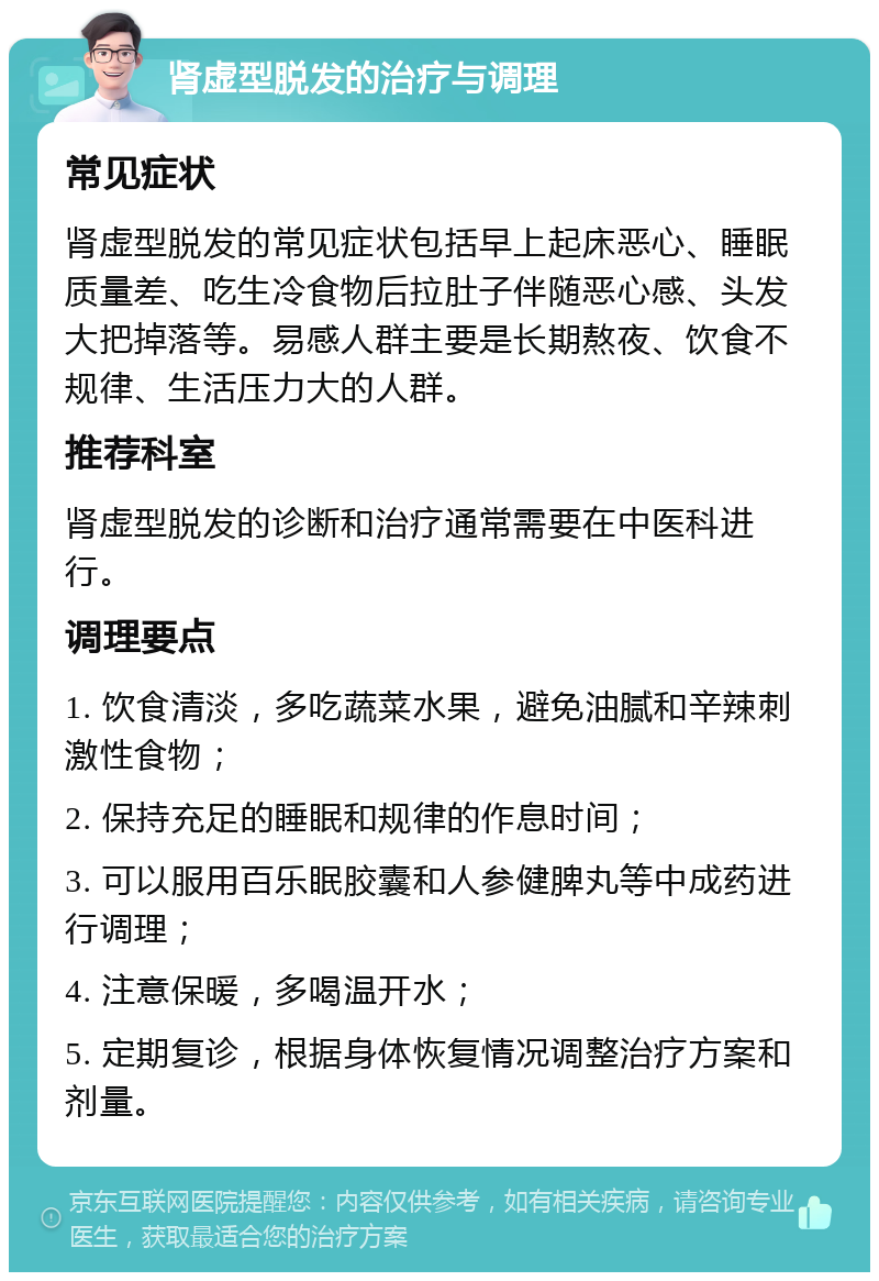 肾虚型脱发的治疗与调理 常见症状 肾虚型脱发的常见症状包括早上起床恶心、睡眠质量差、吃生冷食物后拉肚子伴随恶心感、头发大把掉落等。易感人群主要是长期熬夜、饮食不规律、生活压力大的人群。 推荐科室 肾虚型脱发的诊断和治疗通常需要在中医科进行。 调理要点 1. 饮食清淡，多吃蔬菜水果，避免油腻和辛辣刺激性食物； 2. 保持充足的睡眠和规律的作息时间； 3. 可以服用百乐眠胶囊和人参健脾丸等中成药进行调理； 4. 注意保暖，多喝温开水； 5. 定期复诊，根据身体恢复情况调整治疗方案和剂量。