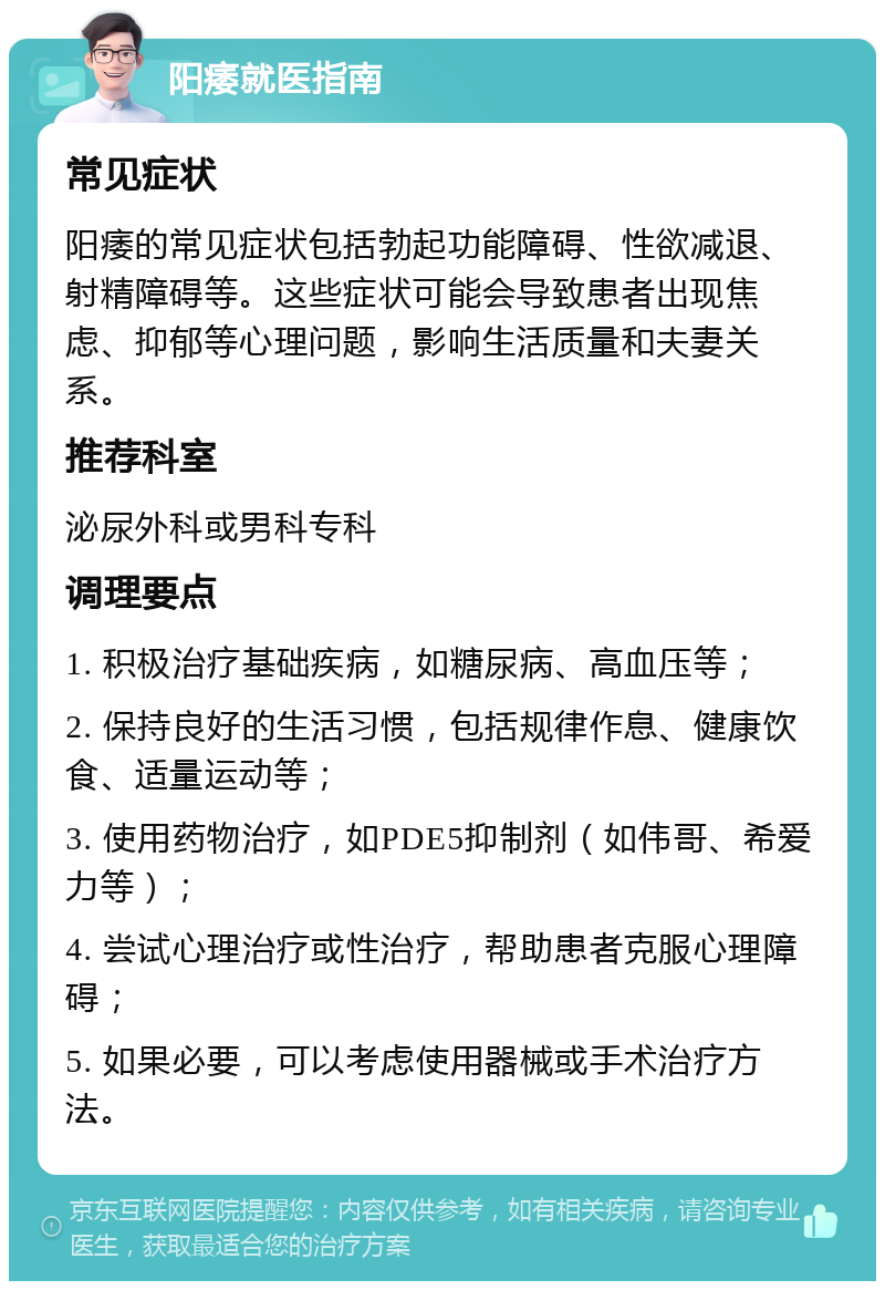 阳痿就医指南 常见症状 阳痿的常见症状包括勃起功能障碍、性欲减退、射精障碍等。这些症状可能会导致患者出现焦虑、抑郁等心理问题，影响生活质量和夫妻关系。 推荐科室 泌尿外科或男科专科 调理要点 1. 积极治疗基础疾病，如糖尿病、高血压等； 2. 保持良好的生活习惯，包括规律作息、健康饮食、适量运动等； 3. 使用药物治疗，如PDE5抑制剂（如伟哥、希爱力等）； 4. 尝试心理治疗或性治疗，帮助患者克服心理障碍； 5. 如果必要，可以考虑使用器械或手术治疗方法。