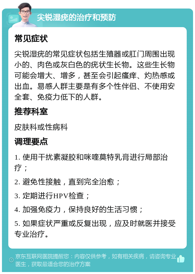 尖锐湿疣的治疗和预防 常见症状 尖锐湿疣的常见症状包括生殖器或肛门周围出现小的、肉色或灰白色的疣状生长物。这些生长物可能会增大、增多，甚至会引起瘙痒、灼热感或出血。易感人群主要是有多个性伴侣、不使用安全套、免疫力低下的人群。 推荐科室 皮肤科或性病科 调理要点 1. 使用干扰素凝胶和咪喹莫特乳膏进行局部治疗； 2. 避免性接触，直到完全治愈； 3. 定期进行HPV检查； 4. 加强免疫力，保持良好的生活习惯； 5. 如果症状严重或反复出现，应及时就医并接受专业治疗。