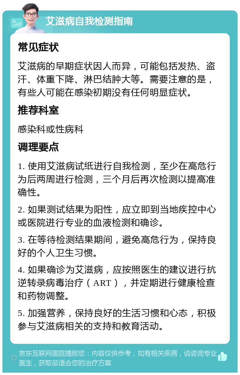 艾滋病自我检测指南 常见症状 艾滋病的早期症状因人而异，可能包括发热、盗汗、体重下降、淋巴结肿大等。需要注意的是，有些人可能在感染初期没有任何明显症状。 推荐科室 感染科或性病科 调理要点 1. 使用艾滋病试纸进行自我检测，至少在高危行为后两周进行检测，三个月后再次检测以提高准确性。 2. 如果测试结果为阳性，应立即到当地疾控中心或医院进行专业的血液检测和确诊。 3. 在等待检测结果期间，避免高危行为，保持良好的个人卫生习惯。 4. 如果确诊为艾滋病，应按照医生的建议进行抗逆转录病毒治疗（ART），并定期进行健康检查和药物调整。 5. 加强营养，保持良好的生活习惯和心态，积极参与艾滋病相关的支持和教育活动。