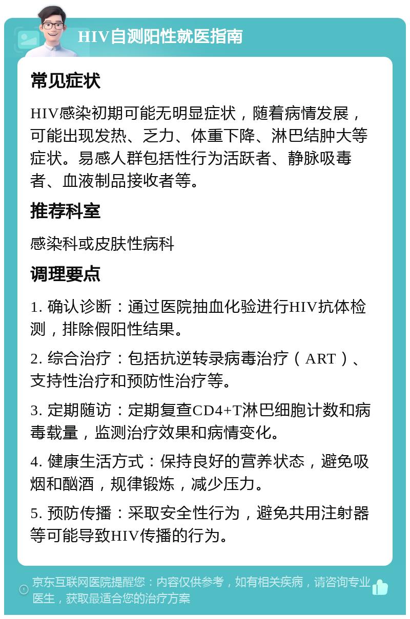 HIV自测阳性就医指南 常见症状 HIV感染初期可能无明显症状，随着病情发展，可能出现发热、乏力、体重下降、淋巴结肿大等症状。易感人群包括性行为活跃者、静脉吸毒者、血液制品接收者等。 推荐科室 感染科或皮肤性病科 调理要点 1. 确认诊断：通过医院抽血化验进行HIV抗体检测，排除假阳性结果。 2. 综合治疗：包括抗逆转录病毒治疗（ART）、支持性治疗和预防性治疗等。 3. 定期随访：定期复查CD4+T淋巴细胞计数和病毒载量，监测治疗效果和病情变化。 4. 健康生活方式：保持良好的营养状态，避免吸烟和酗酒，规律锻炼，减少压力。 5. 预防传播：采取安全性行为，避免共用注射器等可能导致HIV传播的行为。