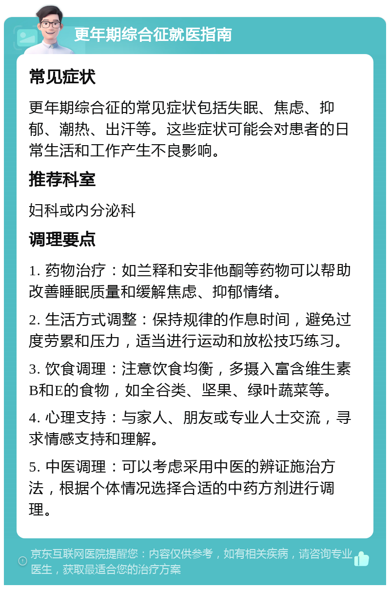 更年期综合征就医指南 常见症状 更年期综合征的常见症状包括失眠、焦虑、抑郁、潮热、出汗等。这些症状可能会对患者的日常生活和工作产生不良影响。 推荐科室 妇科或内分泌科 调理要点 1. 药物治疗：如兰释和安非他酮等药物可以帮助改善睡眠质量和缓解焦虑、抑郁情绪。 2. 生活方式调整：保持规律的作息时间，避免过度劳累和压力，适当进行运动和放松技巧练习。 3. 饮食调理：注意饮食均衡，多摄入富含维生素B和E的食物，如全谷类、坚果、绿叶蔬菜等。 4. 心理支持：与家人、朋友或专业人士交流，寻求情感支持和理解。 5. 中医调理：可以考虑采用中医的辨证施治方法，根据个体情况选择合适的中药方剂进行调理。