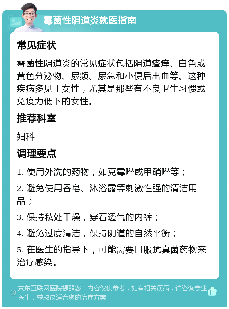 霉菌性阴道炎就医指南 常见症状 霉菌性阴道炎的常见症状包括阴道瘙痒、白色或黄色分泌物、尿频、尿急和小便后出血等。这种疾病多见于女性，尤其是那些有不良卫生习惯或免疫力低下的女性。 推荐科室 妇科 调理要点 1. 使用外洗的药物，如克霉唑或甲硝唑等； 2. 避免使用香皂、沐浴露等刺激性强的清洁用品； 3. 保持私处干燥，穿着透气的内裤； 4. 避免过度清洁，保持阴道的自然平衡； 5. 在医生的指导下，可能需要口服抗真菌药物来治疗感染。