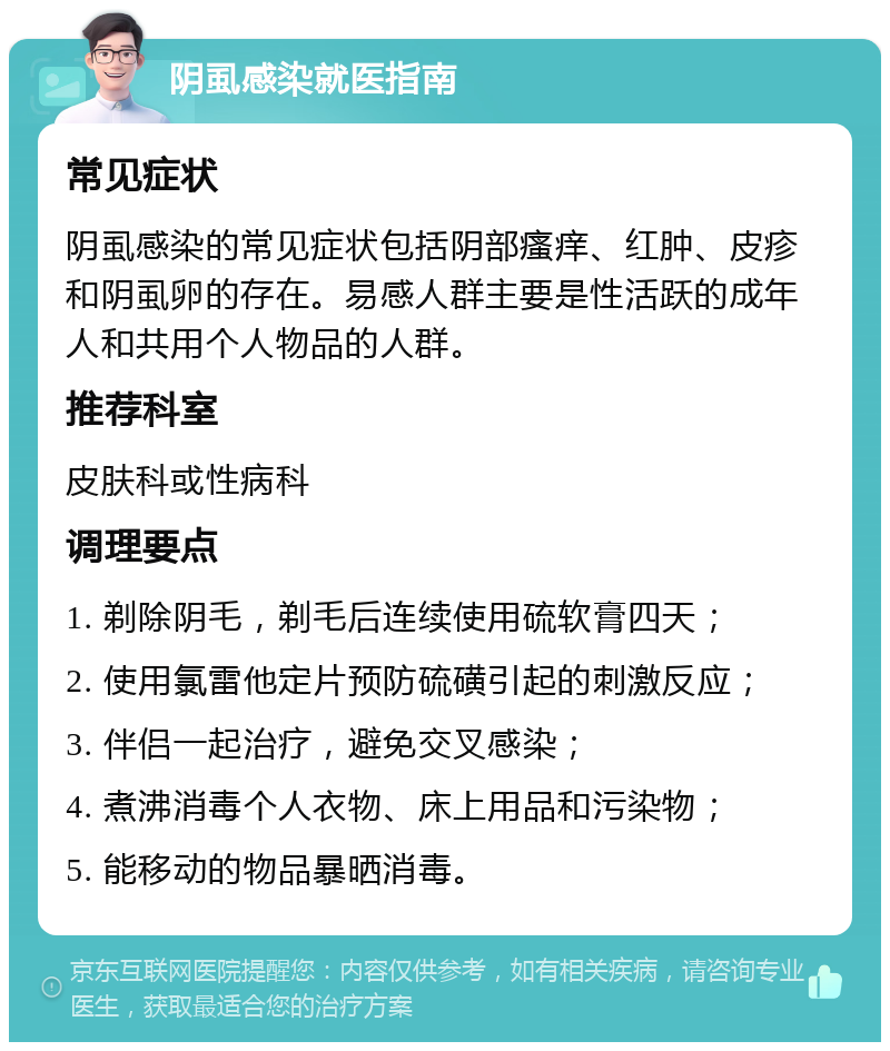 阴虱感染就医指南 常见症状 阴虱感染的常见症状包括阴部瘙痒、红肿、皮疹和阴虱卵的存在。易感人群主要是性活跃的成年人和共用个人物品的人群。 推荐科室 皮肤科或性病科 调理要点 1. 剃除阴毛，剃毛后连续使用硫软膏四天； 2. 使用氯雷他定片预防硫磺引起的刺激反应； 3. 伴侣一起治疗，避免交叉感染； 4. 煮沸消毒个人衣物、床上用品和污染物； 5. 能移动的物品暴晒消毒。