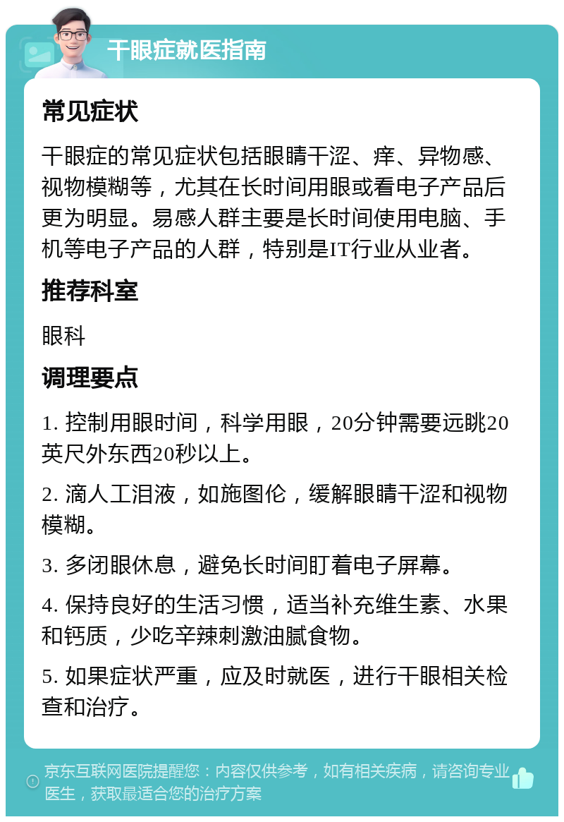 干眼症就医指南 常见症状 干眼症的常见症状包括眼睛干涩、痒、异物感、视物模糊等，尤其在长时间用眼或看电子产品后更为明显。易感人群主要是长时间使用电脑、手机等电子产品的人群，特别是IT行业从业者。 推荐科室 眼科 调理要点 1. 控制用眼时间，科学用眼，20分钟需要远眺20英尺外东西20秒以上。 2. 滴人工泪液，如施图伦，缓解眼睛干涩和视物模糊。 3. 多闭眼休息，避免长时间盯着电子屏幕。 4. 保持良好的生活习惯，适当补充维生素、水果和钙质，少吃辛辣刺激油腻食物。 5. 如果症状严重，应及时就医，进行干眼相关检查和治疗。