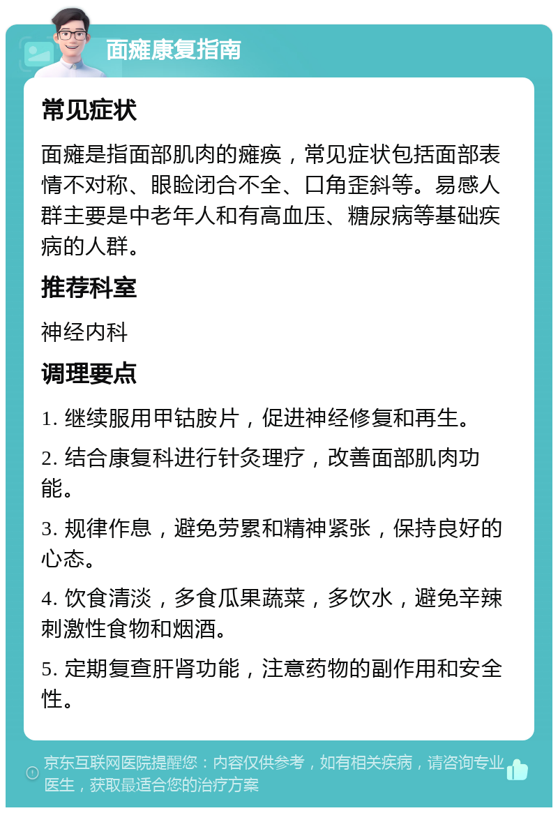 面瘫康复指南 常见症状 面瘫是指面部肌肉的瘫痪，常见症状包括面部表情不对称、眼睑闭合不全、口角歪斜等。易感人群主要是中老年人和有高血压、糖尿病等基础疾病的人群。 推荐科室 神经内科 调理要点 1. 继续服用甲钴胺片，促进神经修复和再生。 2. 结合康复科进行针灸理疗，改善面部肌肉功能。 3. 规律作息，避免劳累和精神紧张，保持良好的心态。 4. 饮食清淡，多食瓜果蔬菜，多饮水，避免辛辣刺激性食物和烟酒。 5. 定期复查肝肾功能，注意药物的副作用和安全性。