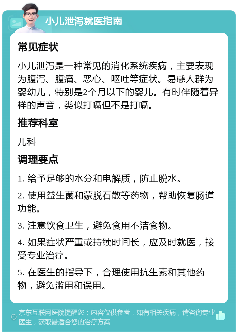 小儿泄泻就医指南 常见症状 小儿泄泻是一种常见的消化系统疾病，主要表现为腹泻、腹痛、恶心、呕吐等症状。易感人群为婴幼儿，特别是2个月以下的婴儿。有时伴随着异样的声音，类似打嗝但不是打嗝。 推荐科室 儿科 调理要点 1. 给予足够的水分和电解质，防止脱水。 2. 使用益生菌和蒙脱石散等药物，帮助恢复肠道功能。 3. 注意饮食卫生，避免食用不洁食物。 4. 如果症状严重或持续时间长，应及时就医，接受专业治疗。 5. 在医生的指导下，合理使用抗生素和其他药物，避免滥用和误用。