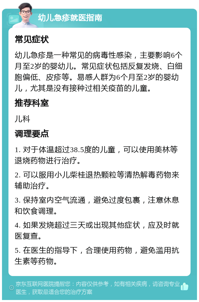 幼儿急疹就医指南 常见症状 幼儿急疹是一种常见的病毒性感染，主要影响6个月至2岁的婴幼儿。常见症状包括反复发烧、白细胞偏低、皮疹等。易感人群为6个月至2岁的婴幼儿，尤其是没有接种过相关疫苗的儿童。 推荐科室 儿科 调理要点 1. 对于体温超过38.5度的儿童，可以使用美林等退烧药物进行治疗。 2. 可以服用小儿柴桂退热颗粒等清热解毒药物来辅助治疗。 3. 保持室内空气流通，避免过度包裹，注意休息和饮食调理。 4. 如果发烧超过三天或出现其他症状，应及时就医复查。 5. 在医生的指导下，合理使用药物，避免滥用抗生素等药物。