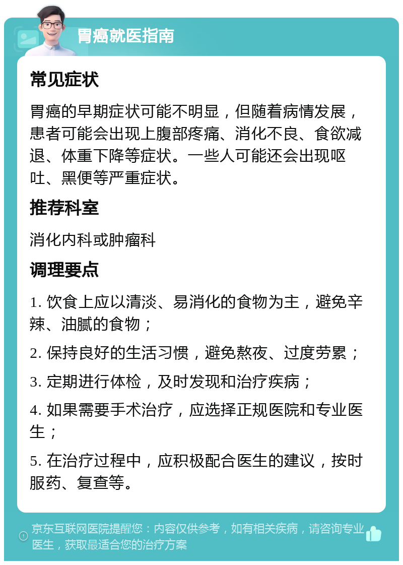 胃癌就医指南 常见症状 胃癌的早期症状可能不明显，但随着病情发展，患者可能会出现上腹部疼痛、消化不良、食欲减退、体重下降等症状。一些人可能还会出现呕吐、黑便等严重症状。 推荐科室 消化内科或肿瘤科 调理要点 1. 饮食上应以清淡、易消化的食物为主，避免辛辣、油腻的食物； 2. 保持良好的生活习惯，避免熬夜、过度劳累； 3. 定期进行体检，及时发现和治疗疾病； 4. 如果需要手术治疗，应选择正规医院和专业医生； 5. 在治疗过程中，应积极配合医生的建议，按时服药、复查等。