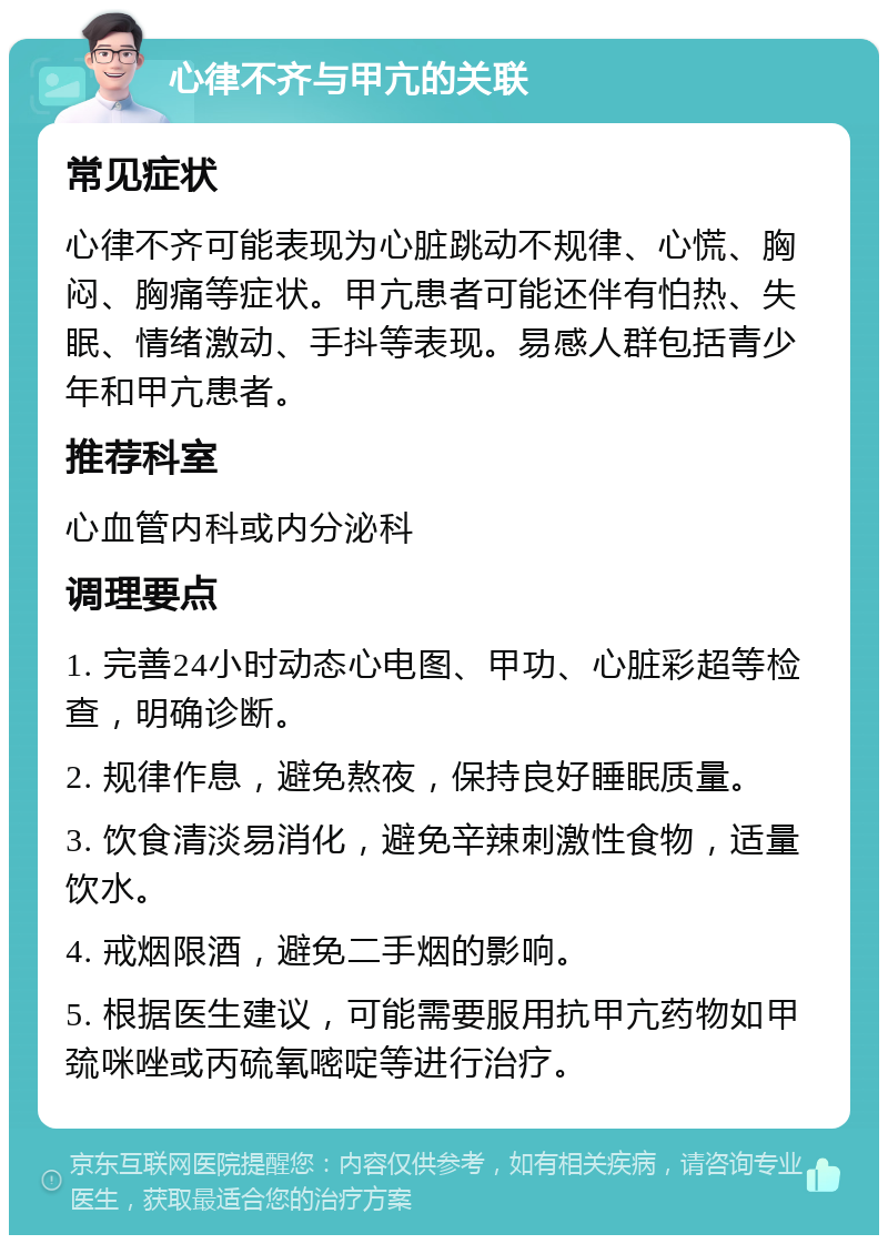 心律不齐与甲亢的关联 常见症状 心律不齐可能表现为心脏跳动不规律、心慌、胸闷、胸痛等症状。甲亢患者可能还伴有怕热、失眠、情绪激动、手抖等表现。易感人群包括青少年和甲亢患者。 推荐科室 心血管内科或内分泌科 调理要点 1. 完善24小时动态心电图、甲功、心脏彩超等检查，明确诊断。 2. 规律作息，避免熬夜，保持良好睡眠质量。 3. 饮食清淡易消化，避免辛辣刺激性食物，适量饮水。 4. 戒烟限酒，避免二手烟的影响。 5. 根据医生建议，可能需要服用抗甲亢药物如甲巯咪唑或丙硫氧嘧啶等进行治疗。