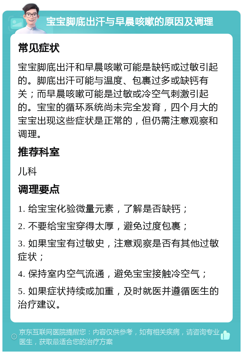 宝宝脚底出汗与早晨咳嗽的原因及调理 常见症状 宝宝脚底出汗和早晨咳嗽可能是缺钙或过敏引起的。脚底出汗可能与温度、包裹过多或缺钙有关；而早晨咳嗽可能是过敏或冷空气刺激引起的。宝宝的循环系统尚未完全发育，四个月大的宝宝出现这些症状是正常的，但仍需注意观察和调理。 推荐科室 儿科 调理要点 1. 给宝宝化验微量元素，了解是否缺钙； 2. 不要给宝宝穿得太厚，避免过度包裹； 3. 如果宝宝有过敏史，注意观察是否有其他过敏症状； 4. 保持室内空气流通，避免宝宝接触冷空气； 5. 如果症状持续或加重，及时就医并遵循医生的治疗建议。