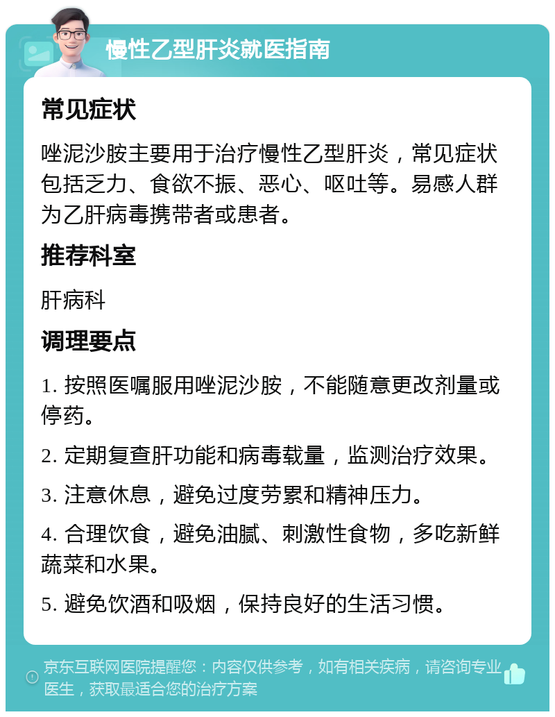 慢性乙型肝炎就医指南 常见症状 唑泥沙胺主要用于治疗慢性乙型肝炎，常见症状包括乏力、食欲不振、恶心、呕吐等。易感人群为乙肝病毒携带者或患者。 推荐科室 肝病科 调理要点 1. 按照医嘱服用唑泥沙胺，不能随意更改剂量或停药。 2. 定期复查肝功能和病毒载量，监测治疗效果。 3. 注意休息，避免过度劳累和精神压力。 4. 合理饮食，避免油腻、刺激性食物，多吃新鲜蔬菜和水果。 5. 避免饮酒和吸烟，保持良好的生活习惯。