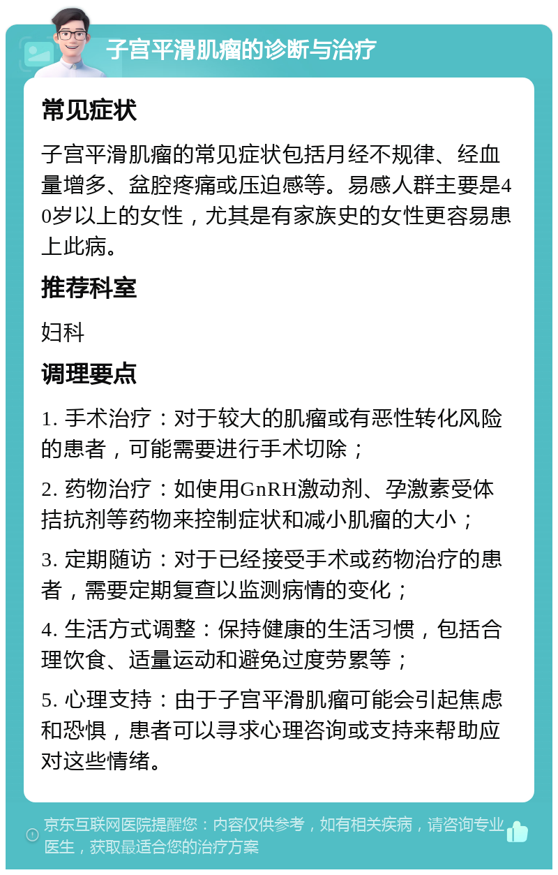 子宫平滑肌瘤的诊断与治疗 常见症状 子宫平滑肌瘤的常见症状包括月经不规律、经血量增多、盆腔疼痛或压迫感等。易感人群主要是40岁以上的女性，尤其是有家族史的女性更容易患上此病。 推荐科室 妇科 调理要点 1. 手术治疗：对于较大的肌瘤或有恶性转化风险的患者，可能需要进行手术切除； 2. 药物治疗：如使用GnRH激动剂、孕激素受体拮抗剂等药物来控制症状和减小肌瘤的大小； 3. 定期随访：对于已经接受手术或药物治疗的患者，需要定期复查以监测病情的变化； 4. 生活方式调整：保持健康的生活习惯，包括合理饮食、适量运动和避免过度劳累等； 5. 心理支持：由于子宫平滑肌瘤可能会引起焦虑和恐惧，患者可以寻求心理咨询或支持来帮助应对这些情绪。