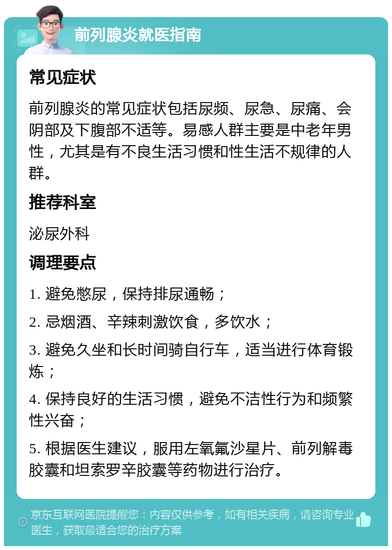 前列腺炎就医指南 常见症状 前列腺炎的常见症状包括尿频、尿急、尿痛、会阴部及下腹部不适等。易感人群主要是中老年男性，尤其是有不良生活习惯和性生活不规律的人群。 推荐科室 泌尿外科 调理要点 1. 避免憋尿，保持排尿通畅； 2. 忌烟酒、辛辣刺激饮食，多饮水； 3. 避免久坐和长时间骑自行车，适当进行体育锻炼； 4. 保持良好的生活习惯，避免不洁性行为和频繁性兴奋； 5. 根据医生建议，服用左氧氟沙星片、前列解毒胶囊和坦索罗辛胶囊等药物进行治疗。