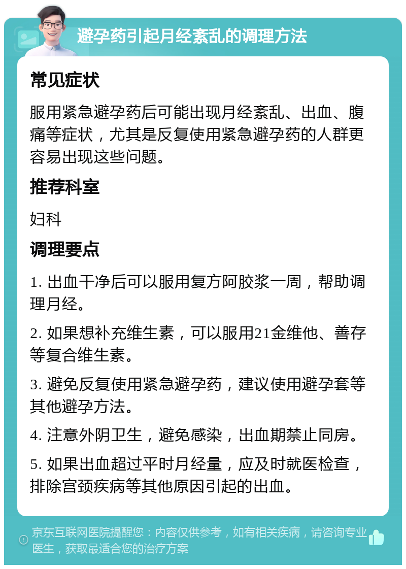 避孕药引起月经紊乱的调理方法 常见症状 服用紧急避孕药后可能出现月经紊乱、出血、腹痛等症状，尤其是反复使用紧急避孕药的人群更容易出现这些问题。 推荐科室 妇科 调理要点 1. 出血干净后可以服用复方阿胶浆一周，帮助调理月经。 2. 如果想补充维生素，可以服用21金维他、善存等复合维生素。 3. 避免反复使用紧急避孕药，建议使用避孕套等其他避孕方法。 4. 注意外阴卫生，避免感染，出血期禁止同房。 5. 如果出血超过平时月经量，应及时就医检查，排除宫颈疾病等其他原因引起的出血。