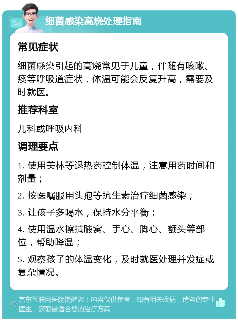 细菌感染高烧处理指南 常见症状 细菌感染引起的高烧常见于儿童，伴随有咳嗽、痰等呼吸道症状，体温可能会反复升高，需要及时就医。 推荐科室 儿科或呼吸内科 调理要点 1. 使用美林等退热药控制体温，注意用药时间和剂量； 2. 按医嘱服用头孢等抗生素治疗细菌感染； 3. 让孩子多喝水，保持水分平衡； 4. 使用温水擦拭腋窝、手心、脚心、额头等部位，帮助降温； 5. 观察孩子的体温变化，及时就医处理并发症或复杂情况。