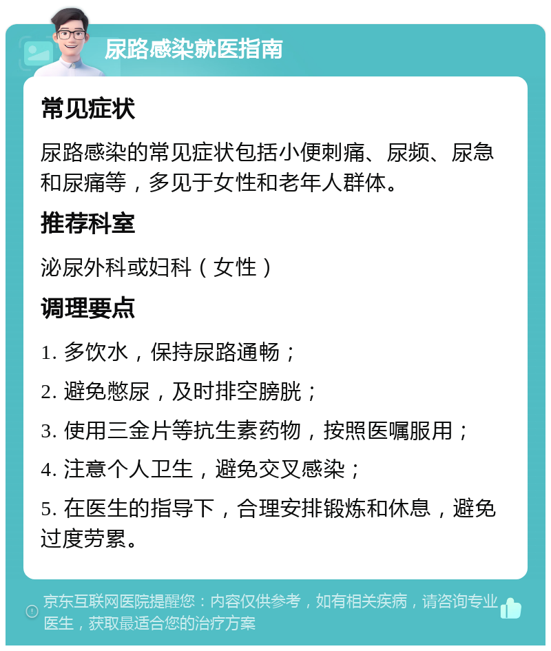 尿路感染就医指南 常见症状 尿路感染的常见症状包括小便刺痛、尿频、尿急和尿痛等，多见于女性和老年人群体。 推荐科室 泌尿外科或妇科（女性） 调理要点 1. 多饮水，保持尿路通畅； 2. 避免憋尿，及时排空膀胱； 3. 使用三金片等抗生素药物，按照医嘱服用； 4. 注意个人卫生，避免交叉感染； 5. 在医生的指导下，合理安排锻炼和休息，避免过度劳累。