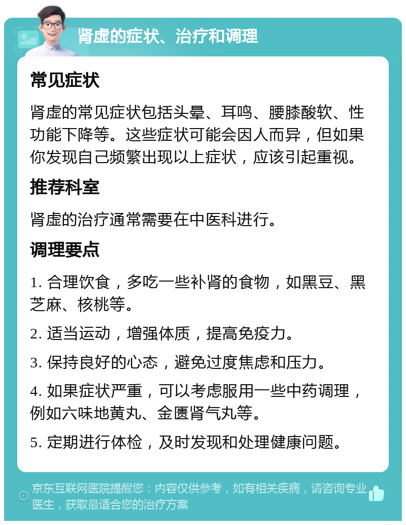 肾虚的症状、治疗和调理 常见症状 肾虚的常见症状包括头晕、耳鸣、腰膝酸软、性功能下降等。这些症状可能会因人而异，但如果你发现自己频繁出现以上症状，应该引起重视。 推荐科室 肾虚的治疗通常需要在中医科进行。 调理要点 1. 合理饮食，多吃一些补肾的食物，如黑豆、黑芝麻、核桃等。 2. 适当运动，增强体质，提高免疫力。 3. 保持良好的心态，避免过度焦虑和压力。 4. 如果症状严重，可以考虑服用一些中药调理，例如六味地黄丸、金匮肾气丸等。 5. 定期进行体检，及时发现和处理健康问题。