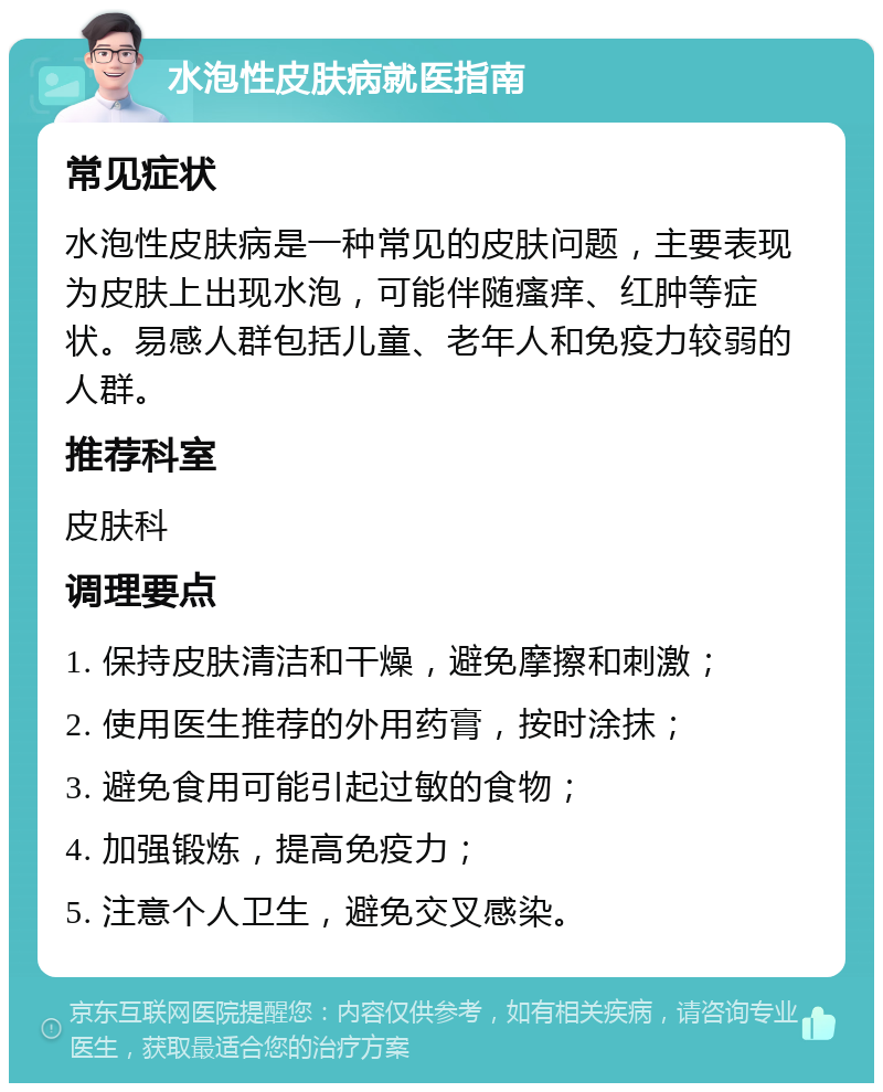 水泡性皮肤病就医指南 常见症状 水泡性皮肤病是一种常见的皮肤问题，主要表现为皮肤上出现水泡，可能伴随瘙痒、红肿等症状。易感人群包括儿童、老年人和免疫力较弱的人群。 推荐科室 皮肤科 调理要点 1. 保持皮肤清洁和干燥，避免摩擦和刺激； 2. 使用医生推荐的外用药膏，按时涂抹； 3. 避免食用可能引起过敏的食物； 4. 加强锻炼，提高免疫力； 5. 注意个人卫生，避免交叉感染。