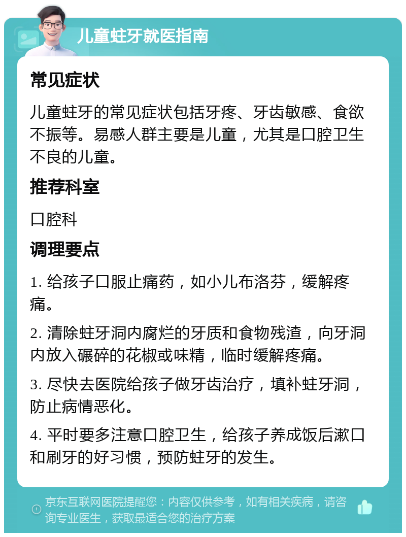 儿童蛀牙就医指南 常见症状 儿童蛀牙的常见症状包括牙疼、牙齿敏感、食欲不振等。易感人群主要是儿童，尤其是口腔卫生不良的儿童。 推荐科室 口腔科 调理要点 1. 给孩子口服止痛药，如小儿布洛芬，缓解疼痛。 2. 清除蛀牙洞内腐烂的牙质和食物残渣，向牙洞内放入碾碎的花椒或味精，临时缓解疼痛。 3. 尽快去医院给孩子做牙齿治疗，填补蛀牙洞，防止病情恶化。 4. 平时要多注意口腔卫生，给孩子养成饭后漱口和刷牙的好习惯，预防蛀牙的发生。