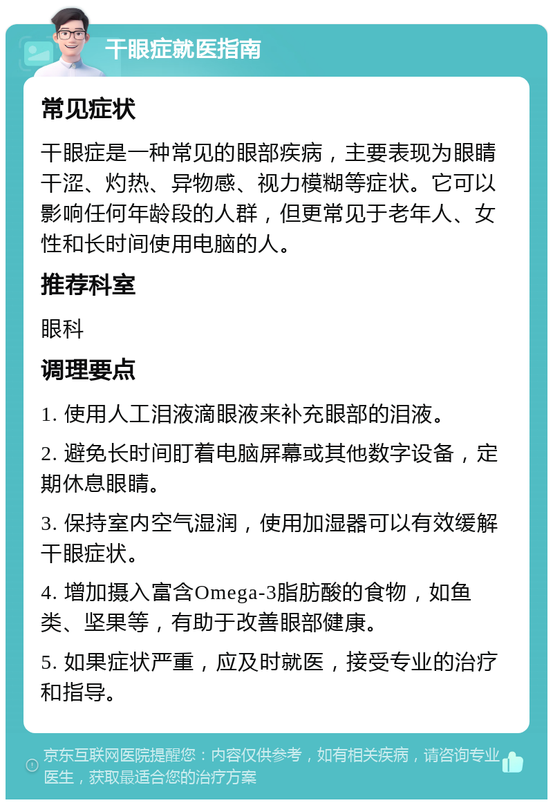 干眼症就医指南 常见症状 干眼症是一种常见的眼部疾病，主要表现为眼睛干涩、灼热、异物感、视力模糊等症状。它可以影响任何年龄段的人群，但更常见于老年人、女性和长时间使用电脑的人。 推荐科室 眼科 调理要点 1. 使用人工泪液滴眼液来补充眼部的泪液。 2. 避免长时间盯着电脑屏幕或其他数字设备，定期休息眼睛。 3. 保持室内空气湿润，使用加湿器可以有效缓解干眼症状。 4. 增加摄入富含Omega-3脂肪酸的食物，如鱼类、坚果等，有助于改善眼部健康。 5. 如果症状严重，应及时就医，接受专业的治疗和指导。