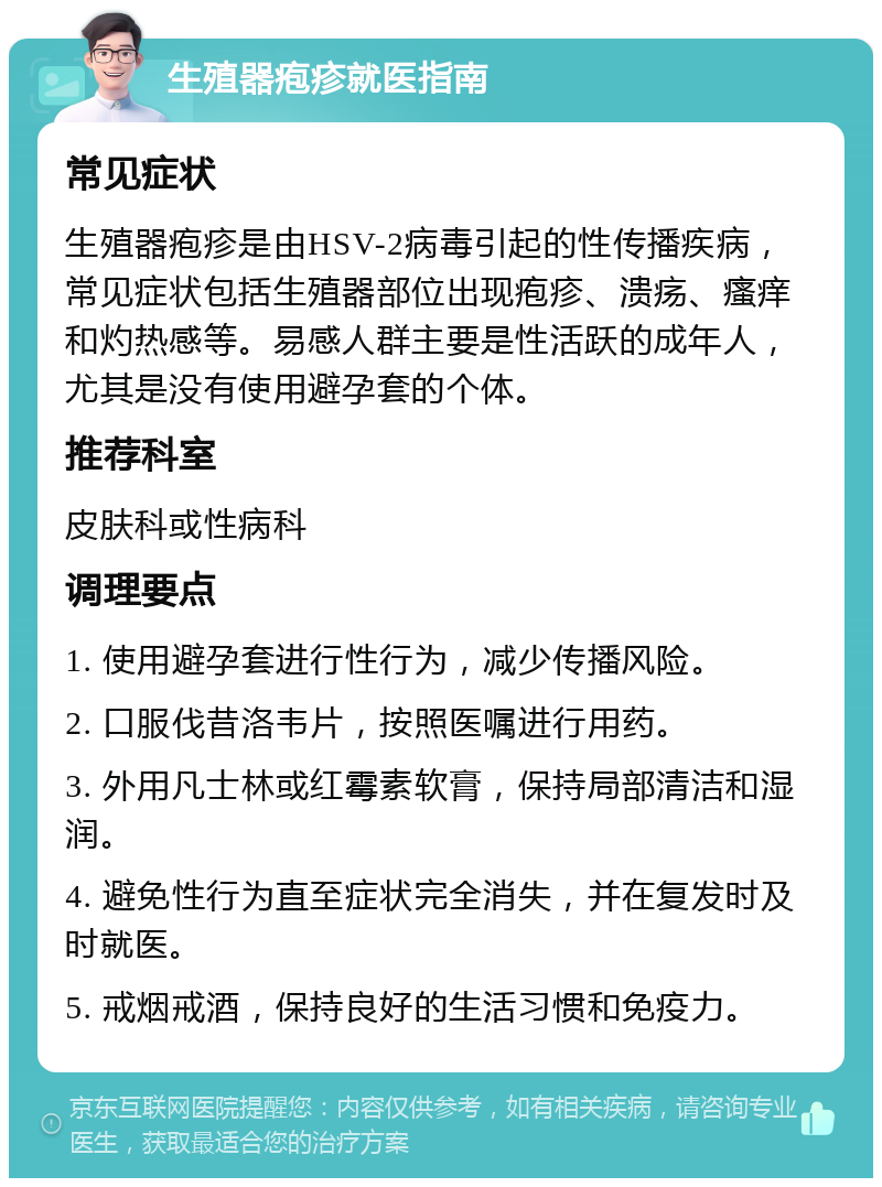 生殖器疱疹就医指南 常见症状 生殖器疱疹是由HSV-2病毒引起的性传播疾病，常见症状包括生殖器部位出现疱疹、溃疡、瘙痒和灼热感等。易感人群主要是性活跃的成年人，尤其是没有使用避孕套的个体。 推荐科室 皮肤科或性病科 调理要点 1. 使用避孕套进行性行为，减少传播风险。 2. 口服伐昔洛韦片，按照医嘱进行用药。 3. 外用凡士林或红霉素软膏，保持局部清洁和湿润。 4. 避免性行为直至症状完全消失，并在复发时及时就医。 5. 戒烟戒酒，保持良好的生活习惯和免疫力。