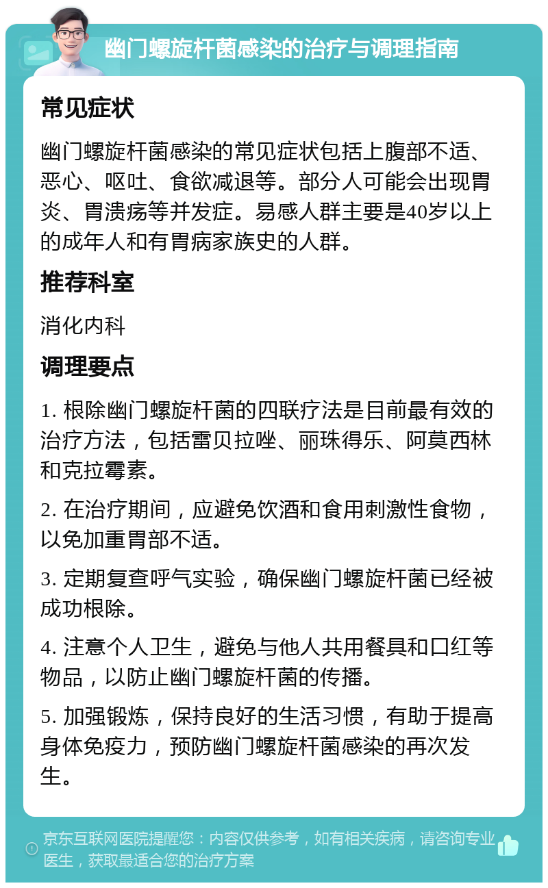 幽门螺旋杆菌感染的治疗与调理指南 常见症状 幽门螺旋杆菌感染的常见症状包括上腹部不适、恶心、呕吐、食欲减退等。部分人可能会出现胃炎、胃溃疡等并发症。易感人群主要是40岁以上的成年人和有胃病家族史的人群。 推荐科室 消化内科 调理要点 1. 根除幽门螺旋杆菌的四联疗法是目前最有效的治疗方法，包括雷贝拉唑、丽珠得乐、阿莫西林和克拉霉素。 2. 在治疗期间，应避免饮酒和食用刺激性食物，以免加重胃部不适。 3. 定期复查呼气实验，确保幽门螺旋杆菌已经被成功根除。 4. 注意个人卫生，避免与他人共用餐具和口红等物品，以防止幽门螺旋杆菌的传播。 5. 加强锻炼，保持良好的生活习惯，有助于提高身体免疫力，预防幽门螺旋杆菌感染的再次发生。