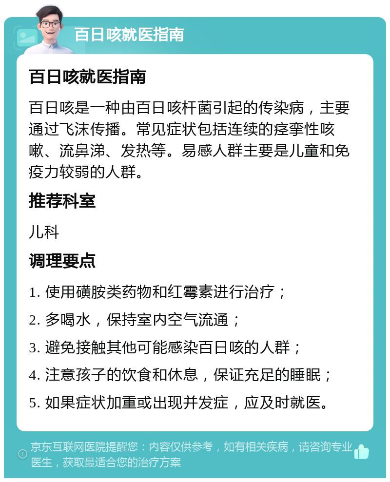 百日咳就医指南 百日咳就医指南 百日咳是一种由百日咳杆菌引起的传染病，主要通过飞沫传播。常见症状包括连续的痉挛性咳嗽、流鼻涕、发热等。易感人群主要是儿童和免疫力较弱的人群。 推荐科室 儿科 调理要点 1. 使用磺胺类药物和红霉素进行治疗； 2. 多喝水，保持室内空气流通； 3. 避免接触其他可能感染百日咳的人群； 4. 注意孩子的饮食和休息，保证充足的睡眠； 5. 如果症状加重或出现并发症，应及时就医。