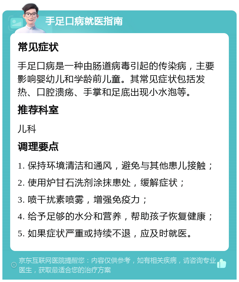 手足口病就医指南 常见症状 手足口病是一种由肠道病毒引起的传染病，主要影响婴幼儿和学龄前儿童。其常见症状包括发热、口腔溃疡、手掌和足底出现小水泡等。 推荐科室 儿科 调理要点 1. 保持环境清洁和通风，避免与其他患儿接触； 2. 使用炉甘石洗剂涂抹患处，缓解症状； 3. 喷干扰素喷雾，增强免疫力； 4. 给予足够的水分和营养，帮助孩子恢复健康； 5. 如果症状严重或持续不退，应及时就医。