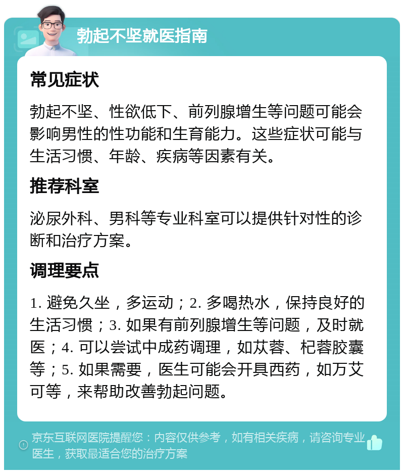 勃起不坚就医指南 常见症状 勃起不坚、性欲低下、前列腺增生等问题可能会影响男性的性功能和生育能力。这些症状可能与生活习惯、年龄、疾病等因素有关。 推荐科室 泌尿外科、男科等专业科室可以提供针对性的诊断和治疗方案。 调理要点 1. 避免久坐，多运动；2. 多喝热水，保持良好的生活习惯；3. 如果有前列腺增生等问题，及时就医；4. 可以尝试中成药调理，如苁蓉、杞蓉胶囊等；5. 如果需要，医生可能会开具西药，如万艾可等，来帮助改善勃起问题。