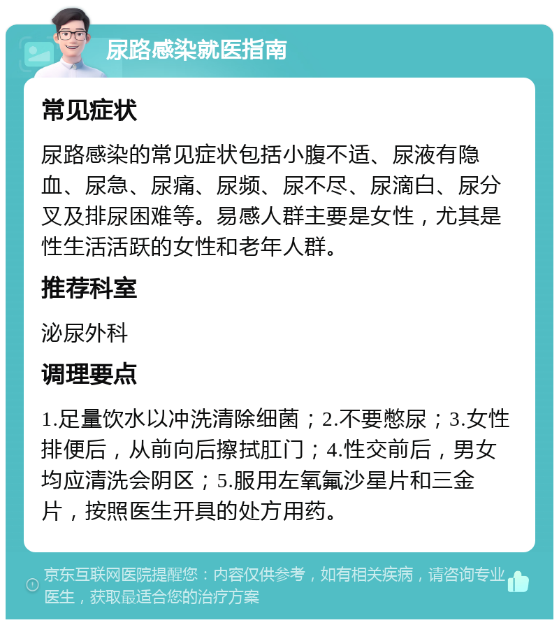 尿路感染就医指南 常见症状 尿路感染的常见症状包括小腹不适、尿液有隐血、尿急、尿痛、尿频、尿不尽、尿滴白、尿分叉及排尿困难等。易感人群主要是女性，尤其是性生活活跃的女性和老年人群。 推荐科室 泌尿外科 调理要点 1.足量饮水以冲洗清除细菌；2.不要憋尿；3.女性排便后，从前向后擦拭肛门；4.性交前后，男女均应清洗会阴区；5.服用左氧氟沙星片和三金片，按照医生开具的处方用药。