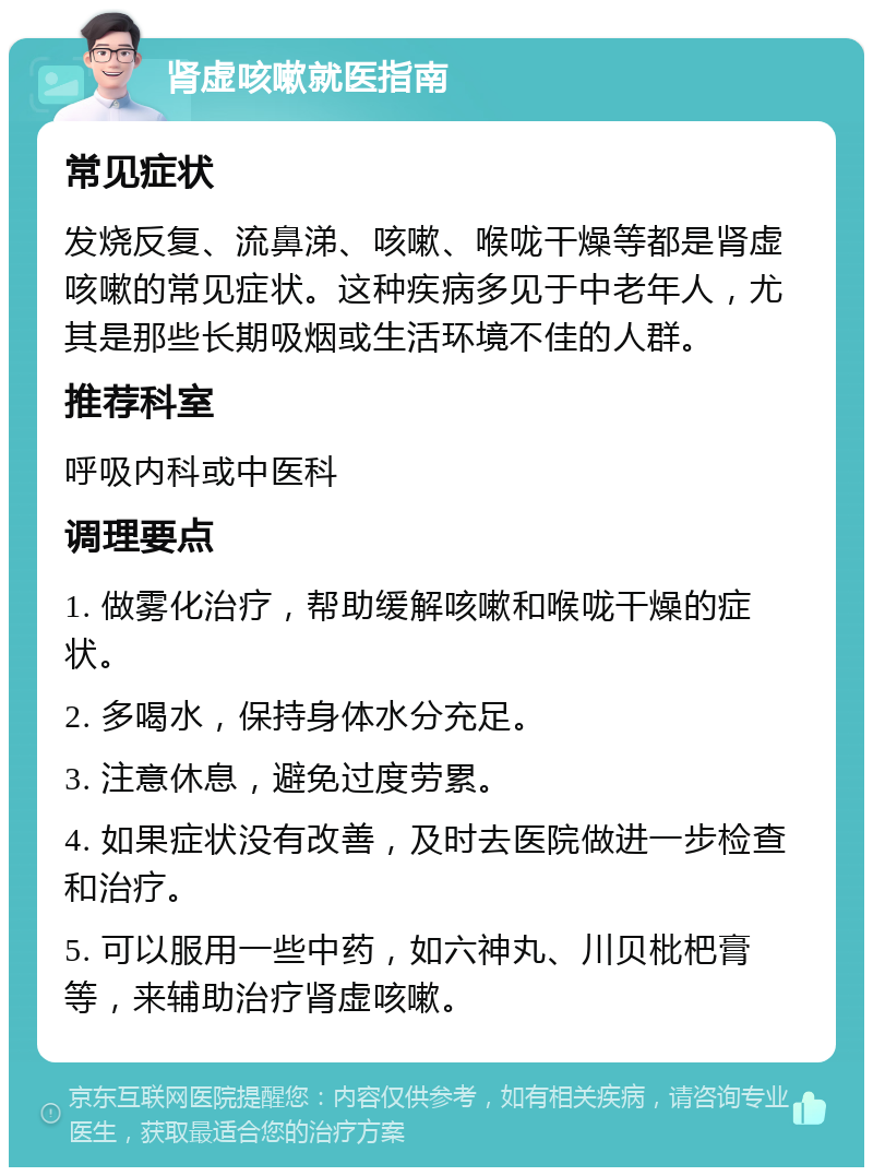 肾虚咳嗽就医指南 常见症状 发烧反复、流鼻涕、咳嗽、喉咙干燥等都是肾虚咳嗽的常见症状。这种疾病多见于中老年人，尤其是那些长期吸烟或生活环境不佳的人群。 推荐科室 呼吸内科或中医科 调理要点 1. 做雾化治疗，帮助缓解咳嗽和喉咙干燥的症状。 2. 多喝水，保持身体水分充足。 3. 注意休息，避免过度劳累。 4. 如果症状没有改善，及时去医院做进一步检查和治疗。 5. 可以服用一些中药，如六神丸、川贝枇杷膏等，来辅助治疗肾虚咳嗽。