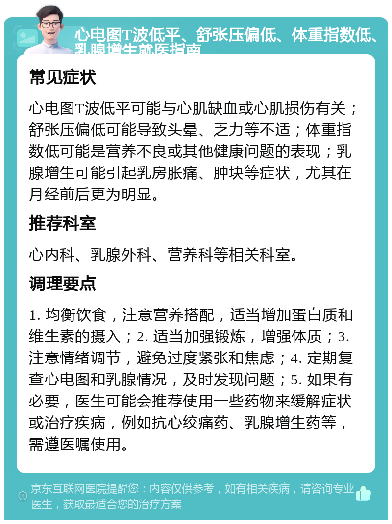 心电图T波低平、舒张压偏低、体重指数低、乳腺增生就医指南 常见症状 心电图T波低平可能与心肌缺血或心肌损伤有关；舒张压偏低可能导致头晕、乏力等不适；体重指数低可能是营养不良或其他健康问题的表现；乳腺增生可能引起乳房胀痛、肿块等症状，尤其在月经前后更为明显。 推荐科室 心内科、乳腺外科、营养科等相关科室。 调理要点 1. 均衡饮食，注意营养搭配，适当增加蛋白质和维生素的摄入；2. 适当加强锻炼，增强体质；3. 注意情绪调节，避免过度紧张和焦虑；4. 定期复查心电图和乳腺情况，及时发现问题；5. 如果有必要，医生可能会推荐使用一些药物来缓解症状或治疗疾病，例如抗心绞痛药、乳腺增生药等，需遵医嘱使用。