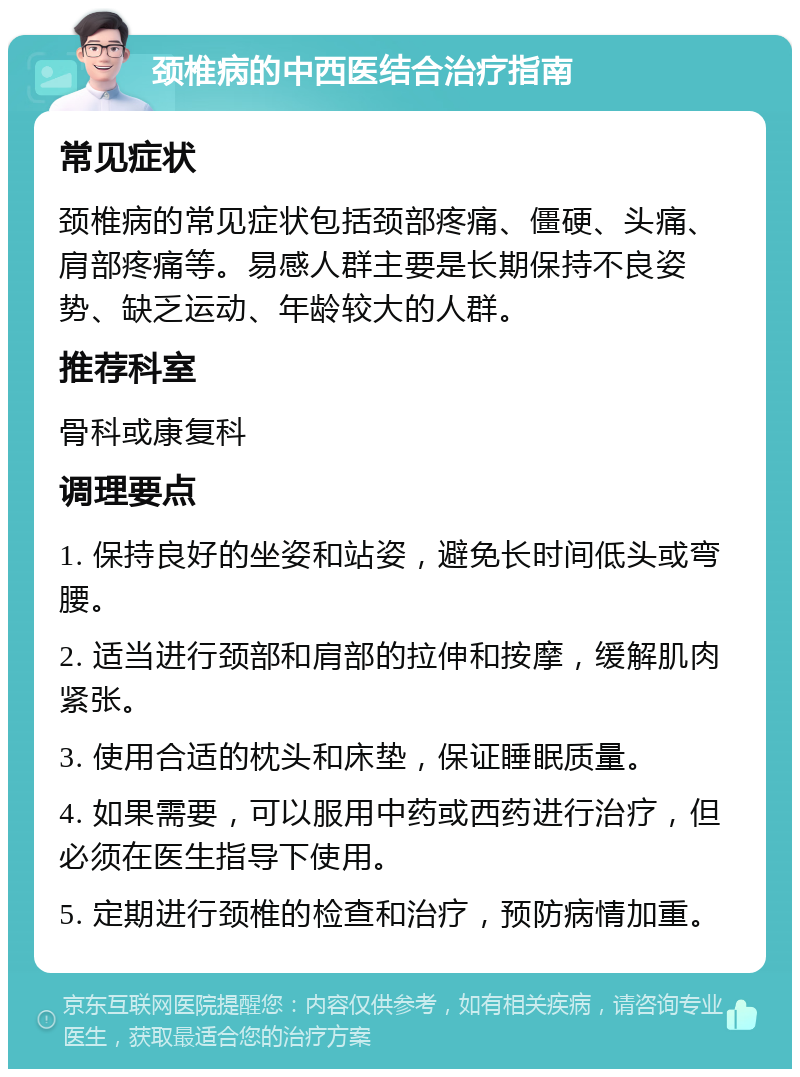 颈椎病的中西医结合治疗指南 常见症状 颈椎病的常见症状包括颈部疼痛、僵硬、头痛、肩部疼痛等。易感人群主要是长期保持不良姿势、缺乏运动、年龄较大的人群。 推荐科室 骨科或康复科 调理要点 1. 保持良好的坐姿和站姿，避免长时间低头或弯腰。 2. 适当进行颈部和肩部的拉伸和按摩，缓解肌肉紧张。 3. 使用合适的枕头和床垫，保证睡眠质量。 4. 如果需要，可以服用中药或西药进行治疗，但必须在医生指导下使用。 5. 定期进行颈椎的检查和治疗，预防病情加重。