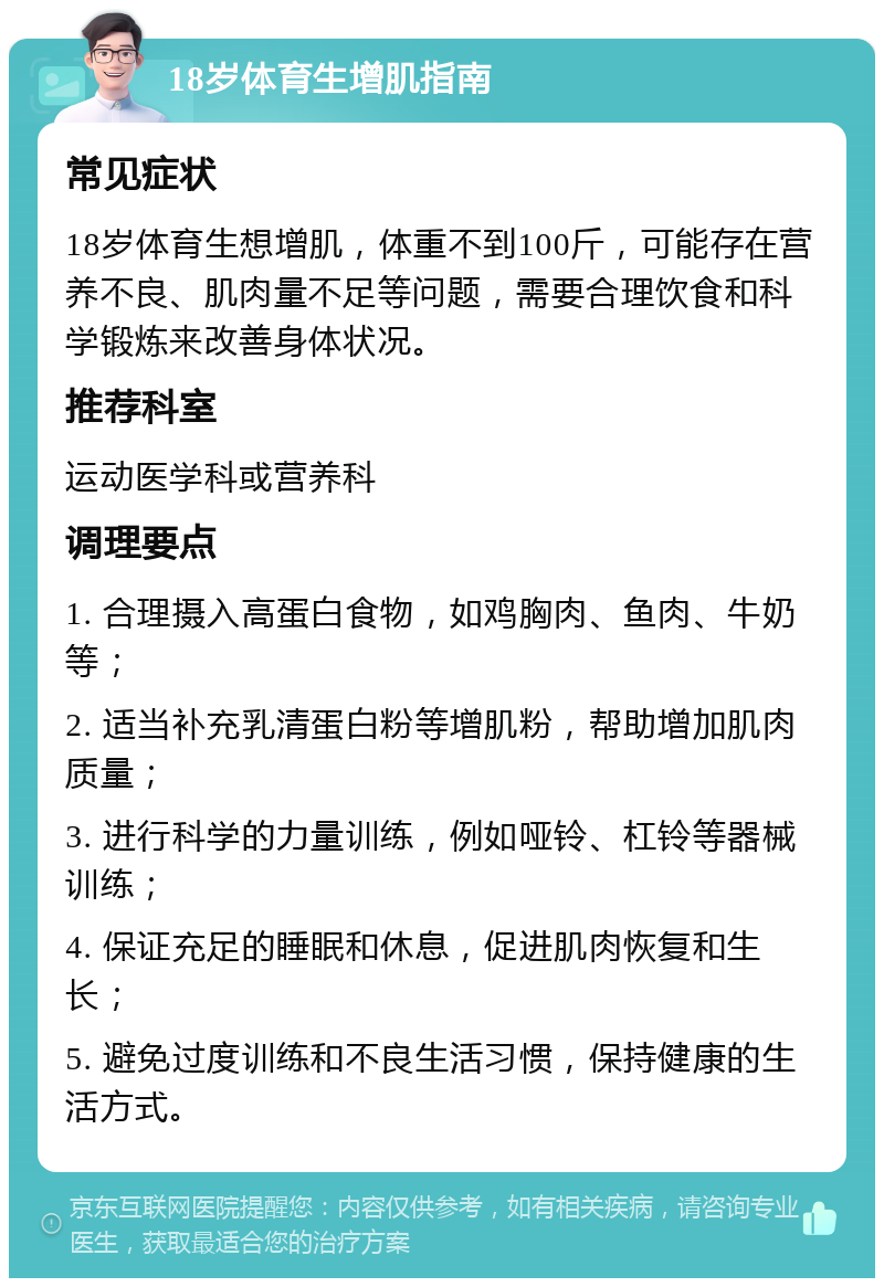 18岁体育生增肌指南 常见症状 18岁体育生想增肌，体重不到100斤，可能存在营养不良、肌肉量不足等问题，需要合理饮食和科学锻炼来改善身体状况。 推荐科室 运动医学科或营养科 调理要点 1. 合理摄入高蛋白食物，如鸡胸肉、鱼肉、牛奶等； 2. 适当补充乳清蛋白粉等增肌粉，帮助增加肌肉质量； 3. 进行科学的力量训练，例如哑铃、杠铃等器械训练； 4. 保证充足的睡眠和休息，促进肌肉恢复和生长； 5. 避免过度训练和不良生活习惯，保持健康的生活方式。