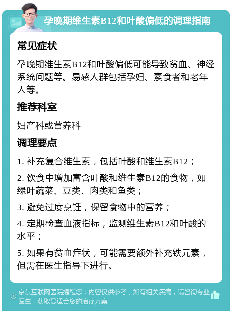 孕晚期维生素B12和叶酸偏低的调理指南 常见症状 孕晚期维生素B12和叶酸偏低可能导致贫血、神经系统问题等。易感人群包括孕妇、素食者和老年人等。 推荐科室 妇产科或营养科 调理要点 1. 补充复合维生素，包括叶酸和维生素B12； 2. 饮食中增加富含叶酸和维生素B12的食物，如绿叶蔬菜、豆类、肉类和鱼类； 3. 避免过度烹饪，保留食物中的营养； 4. 定期检查血液指标，监测维生素B12和叶酸的水平； 5. 如果有贫血症状，可能需要额外补充铁元素，但需在医生指导下进行。