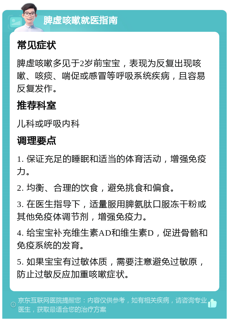 脾虚咳嗽就医指南 常见症状 脾虚咳嗽多见于2岁前宝宝，表现为反复出现咳嗽、咳痰、喘促或感冒等呼吸系统疾病，且容易反复发作。 推荐科室 儿科或呼吸内科 调理要点 1. 保证充足的睡眠和适当的体育活动，增强免疫力。 2. 均衡、合理的饮食，避免挑食和偏食。 3. 在医生指导下，适量服用脾氨肽口服冻干粉或其他免疫体调节剂，增强免疫力。 4. 给宝宝补充维生素AD和维生素D，促进骨骼和免疫系统的发育。 5. 如果宝宝有过敏体质，需要注意避免过敏原，防止过敏反应加重咳嗽症状。