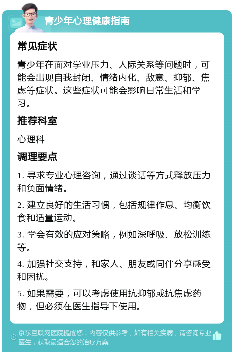 青少年心理健康指南 常见症状 青少年在面对学业压力、人际关系等问题时，可能会出现自我封闭、情绪内化、敌意、抑郁、焦虑等症状。这些症状可能会影响日常生活和学习。 推荐科室 心理科 调理要点 1. 寻求专业心理咨询，通过谈话等方式释放压力和负面情绪。 2. 建立良好的生活习惯，包括规律作息、均衡饮食和适量运动。 3. 学会有效的应对策略，例如深呼吸、放松训练等。 4. 加强社交支持，和家人、朋友或同伴分享感受和困扰。 5. 如果需要，可以考虑使用抗抑郁或抗焦虑药物，但必须在医生指导下使用。