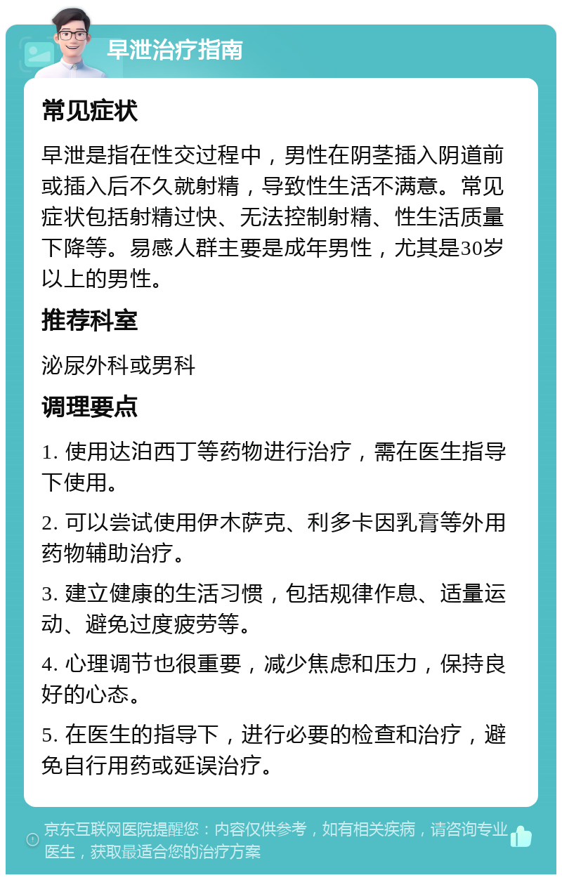 早泄治疗指南 常见症状 早泄是指在性交过程中，男性在阴茎插入阴道前或插入后不久就射精，导致性生活不满意。常见症状包括射精过快、无法控制射精、性生活质量下降等。易感人群主要是成年男性，尤其是30岁以上的男性。 推荐科室 泌尿外科或男科 调理要点 1. 使用达泊西丁等药物进行治疗，需在医生指导下使用。 2. 可以尝试使用伊木萨克、利多卡因乳膏等外用药物辅助治疗。 3. 建立健康的生活习惯，包括规律作息、适量运动、避免过度疲劳等。 4. 心理调节也很重要，减少焦虑和压力，保持良好的心态。 5. 在医生的指导下，进行必要的检查和治疗，避免自行用药或延误治疗。