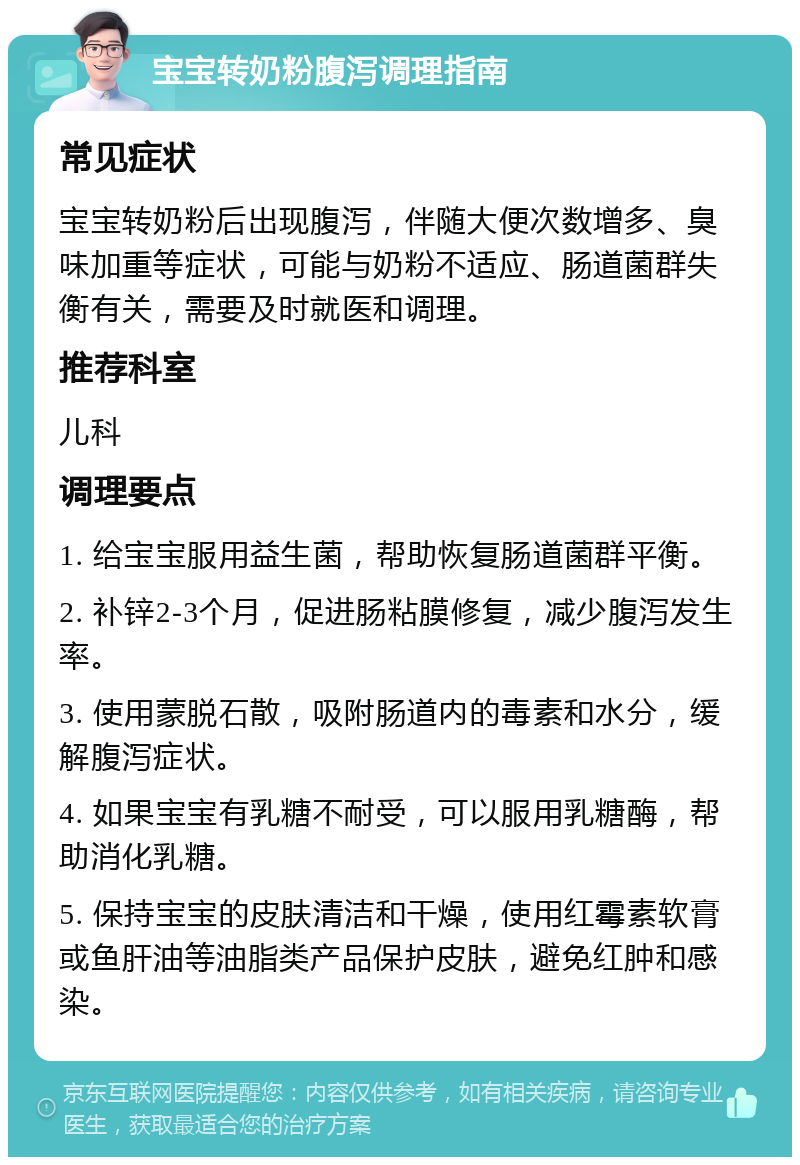 宝宝转奶粉腹泻调理指南 常见症状 宝宝转奶粉后出现腹泻，伴随大便次数增多、臭味加重等症状，可能与奶粉不适应、肠道菌群失衡有关，需要及时就医和调理。 推荐科室 儿科 调理要点 1. 给宝宝服用益生菌，帮助恢复肠道菌群平衡。 2. 补锌2-3个月，促进肠粘膜修复，减少腹泻发生率。 3. 使用蒙脱石散，吸附肠道内的毒素和水分，缓解腹泻症状。 4. 如果宝宝有乳糖不耐受，可以服用乳糖酶，帮助消化乳糖。 5. 保持宝宝的皮肤清洁和干燥，使用红霉素软膏或鱼肝油等油脂类产品保护皮肤，避免红肿和感染。