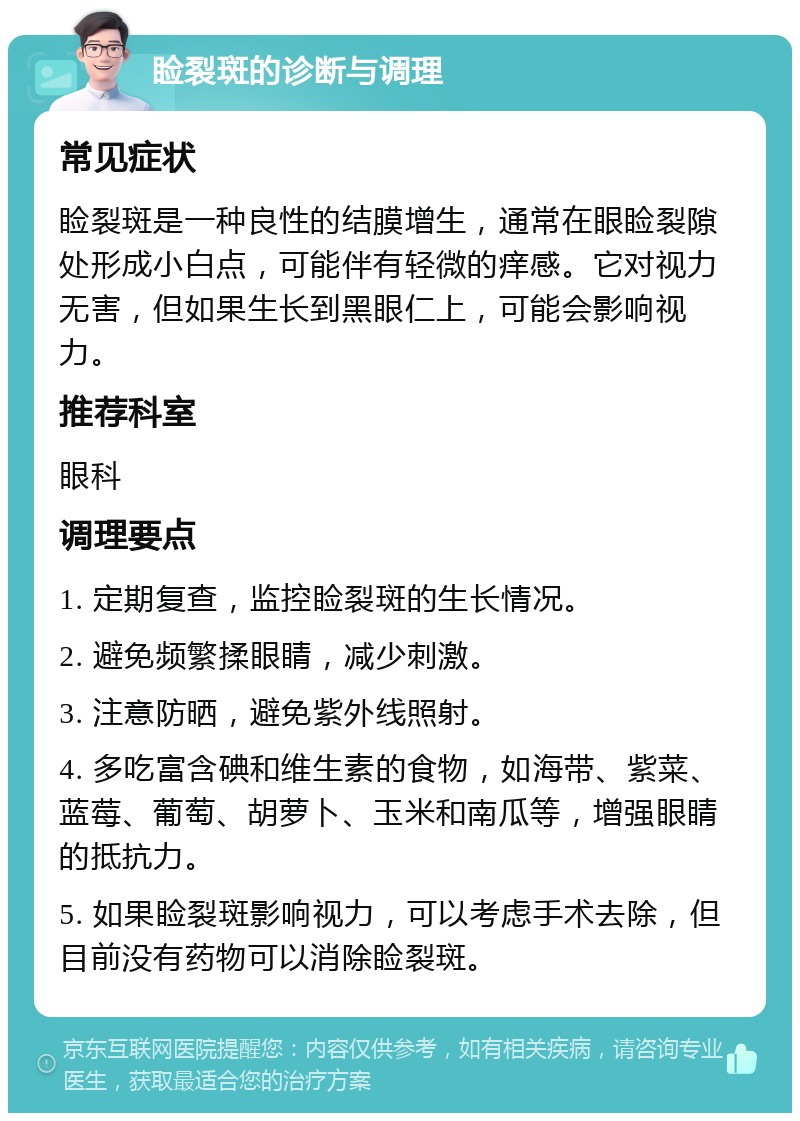 睑裂斑的诊断与调理 常见症状 睑裂斑是一种良性的结膜增生，通常在眼睑裂隙处形成小白点，可能伴有轻微的痒感。它对视力无害，但如果生长到黑眼仁上，可能会影响视力。 推荐科室 眼科 调理要点 1. 定期复查，监控睑裂斑的生长情况。 2. 避免频繁揉眼睛，减少刺激。 3. 注意防晒，避免紫外线照射。 4. 多吃富含碘和维生素的食物，如海带、紫菜、蓝莓、葡萄、胡萝卜、玉米和南瓜等，增强眼睛的抵抗力。 5. 如果睑裂斑影响视力，可以考虑手术去除，但目前没有药物可以消除睑裂斑。