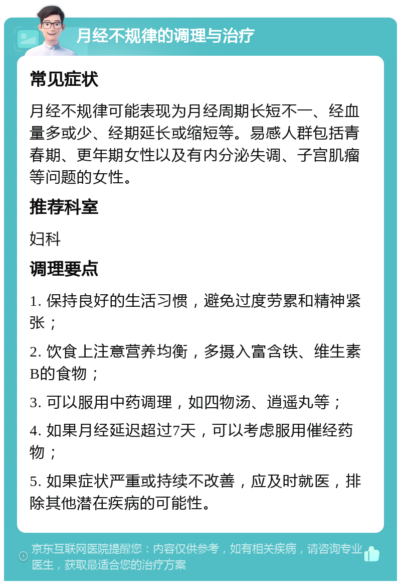 月经不规律的调理与治疗 常见症状 月经不规律可能表现为月经周期长短不一、经血量多或少、经期延长或缩短等。易感人群包括青春期、更年期女性以及有内分泌失调、子宫肌瘤等问题的女性。 推荐科室 妇科 调理要点 1. 保持良好的生活习惯，避免过度劳累和精神紧张； 2. 饮食上注意营养均衡，多摄入富含铁、维生素B的食物； 3. 可以服用中药调理，如四物汤、逍遥丸等； 4. 如果月经延迟超过7天，可以考虑服用催经药物； 5. 如果症状严重或持续不改善，应及时就医，排除其他潜在疾病的可能性。