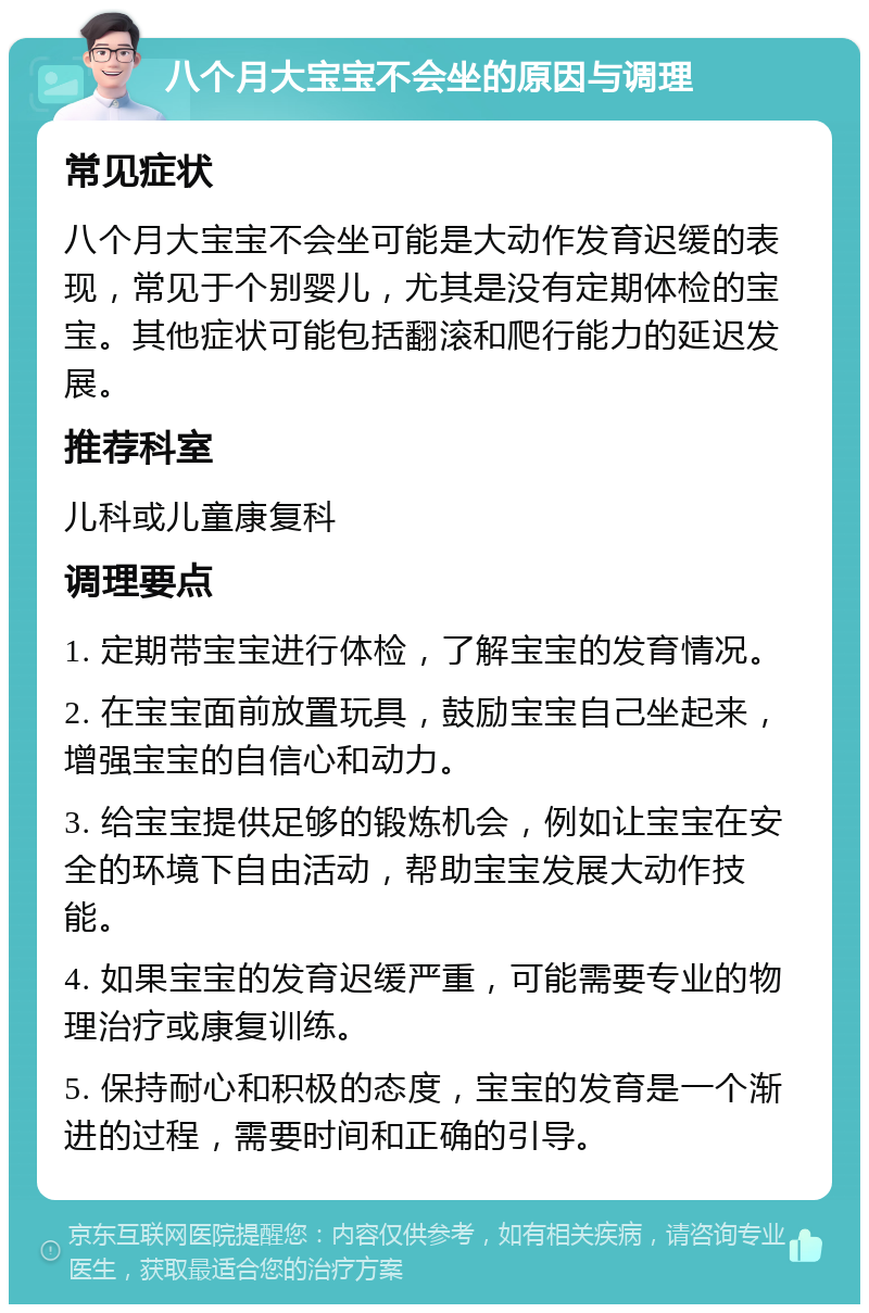 八个月大宝宝不会坐的原因与调理 常见症状 八个月大宝宝不会坐可能是大动作发育迟缓的表现，常见于个别婴儿，尤其是没有定期体检的宝宝。其他症状可能包括翻滚和爬行能力的延迟发展。 推荐科室 儿科或儿童康复科 调理要点 1. 定期带宝宝进行体检，了解宝宝的发育情况。 2. 在宝宝面前放置玩具，鼓励宝宝自己坐起来，增强宝宝的自信心和动力。 3. 给宝宝提供足够的锻炼机会，例如让宝宝在安全的环境下自由活动，帮助宝宝发展大动作技能。 4. 如果宝宝的发育迟缓严重，可能需要专业的物理治疗或康复训练。 5. 保持耐心和积极的态度，宝宝的发育是一个渐进的过程，需要时间和正确的引导。