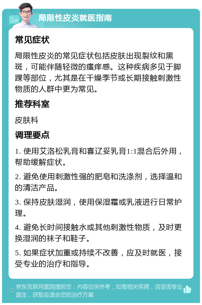 局限性皮炎就医指南 常见症状 局限性皮炎的常见症状包括皮肤出现裂纹和黑斑，可能伴随轻微的瘙痒感。这种疾病多见于脚踝等部位，尤其是在干燥季节或长期接触刺激性物质的人群中更为常见。 推荐科室 皮肤科 调理要点 1. 使用艾洛松乳膏和喜辽妥乳膏1:1混合后外用，帮助缓解症状。 2. 避免使用刺激性强的肥皂和洗涤剂，选择温和的清洁产品。 3. 保持皮肤湿润，使用保湿霜或乳液进行日常护理。 4. 避免长时间接触水或其他刺激性物质，及时更换湿润的袜子和鞋子。 5. 如果症状加重或持续不改善，应及时就医，接受专业的治疗和指导。